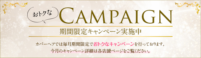 期間限定キャンペーン実施中 カバーヘアでは毎月期間限定でお得なキャンペーンを行っております。今月のキャンペーン詳細は各店舗ページをご覧ください。