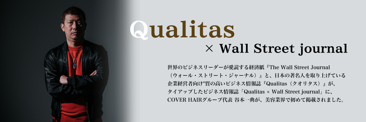 Qualitas×Wall Street journal 世界のビジネスリーダーが愛読する経済紙『The Wall Street Journal（ウォール・ストリート・ジャーナル）』と、日本の著名人を取り上げている企業経営者向け　質の高いビジネス情報誌『Qualitas（クオリタス）』が、タイアップしたビジネス情報誌「Qualitas×Wall Street journal」に、COVER HAIRグループ代表　谷本一典が、美容業界で初めて掲載されました。